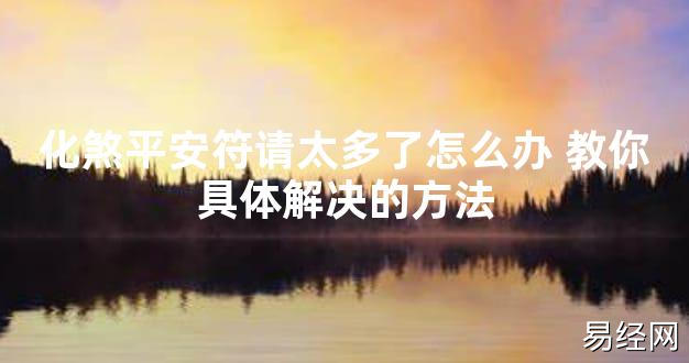 【2024最新风水】化煞平安符请太多了怎么办 教你具体解决的方法【好运风水】